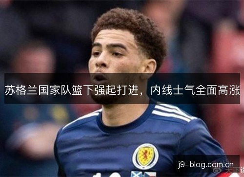 苏格兰国家队篮下强起打进,内线士气全面高涨 苏格兰国家队篮下强起打进,内线士气全面高涨